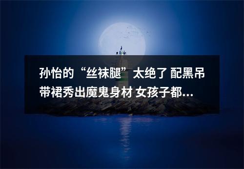 孙怡的“丝袜腿”太绝了 配黑吊带裙秀出魔鬼身材 女孩子都羡慕