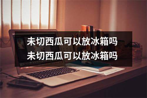 未切西瓜可以放冰箱吗 未切西瓜可以放冰箱吗