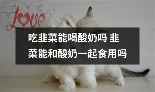 吃韭菜能喝酸奶吗 韭菜能和酸奶一起食用吗