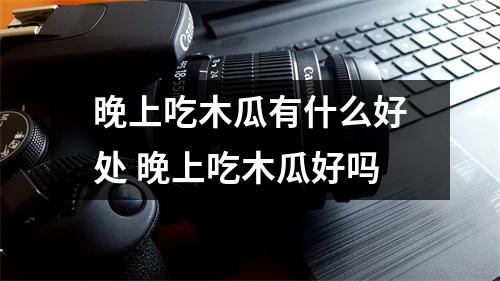 晚上吃木瓜有什么好处 晚上吃木瓜好吗
