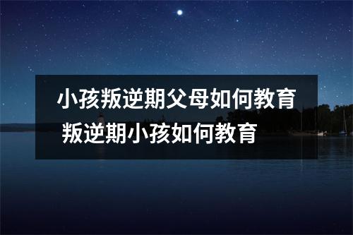 小孩叛逆期父母如何教育 叛逆期小孩如何教育
