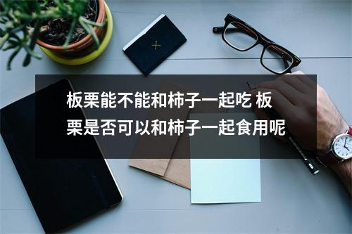 板栗能不能和柿子一起吃 板栗是否可以和柿子一起食用呢