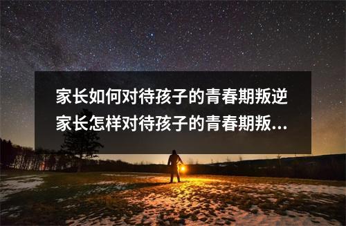 家长如何对待孩子的青春期叛逆 家长怎样对待孩子的青春期叛逆