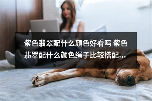 紫色翡翠配什么颜色好看吗 紫色翡翠配什么颜色绳子比较搭配呢