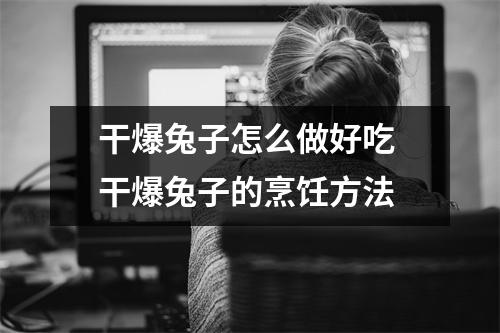 干爆兔子怎么做好吃 干爆兔子的烹饪方法