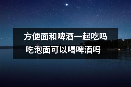 方便面和啤酒一起吃吗 吃泡面可以喝啤酒吗