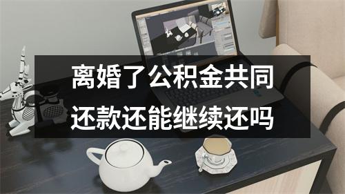 离婚了公积金共同还款还能继续还吗 离婚了公积金共同还款还能继续还吗