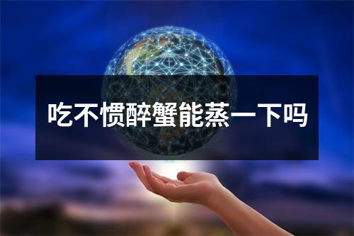 吃不惯醉蟹能蒸一下吗 吃不惯醉蟹能蒸一下吗