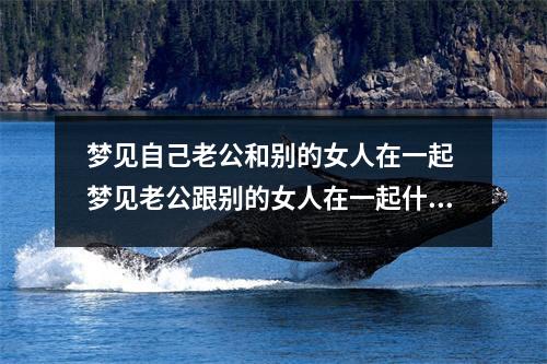 梦见自己老公和别的女人在一起 梦见老公跟别的女人在一起什么意思