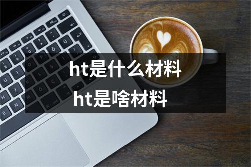 ht是什么材料 ht是啥材料 ht是什么材料 ht是啥材料
