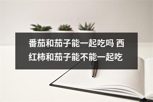 番茄和茄子能一起吃吗 西红柿和茄子能不能一起吃