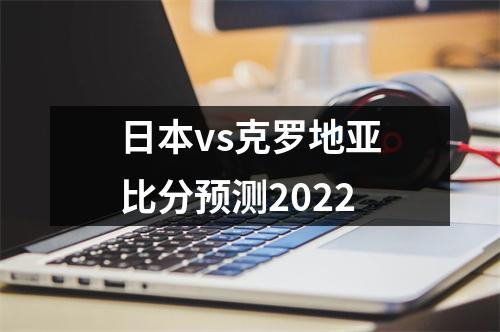 日本vs克罗地亚比分预测2022