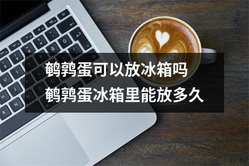 鹌鹑蛋可以放冰箱吗 鹌鹑蛋冰箱里能放多久