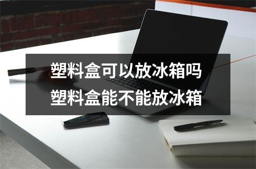 塑料盒可以放冰箱吗 塑料盒能不能放冰箱