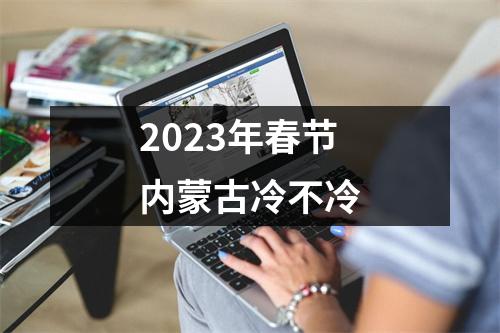 2023年春节内蒙古冷不冷 2023年春节内蒙古冷不冷
