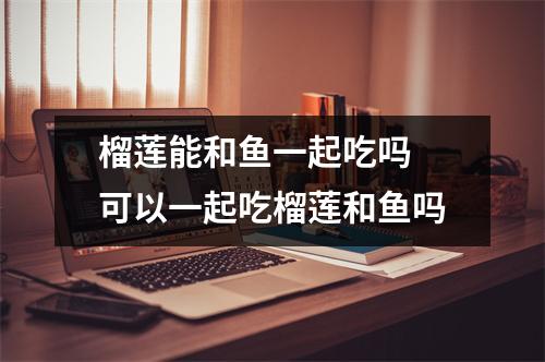 榴莲能和鱼一起吃吗 可以一起吃榴莲和鱼吗
