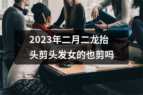 2023年二月二龙抬头剪头发女的也剪吗 2023年二月二龙抬头剪头发女的也剪吗