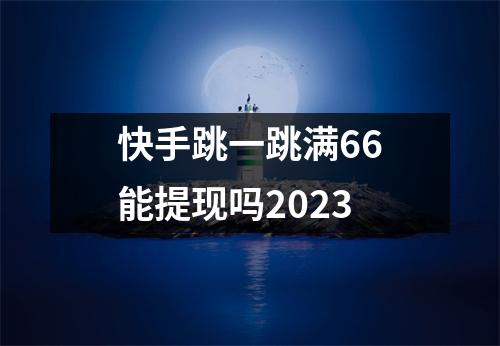 快手跳一跳满66能提现吗2023 快手跳一跳满66能提现吗2023