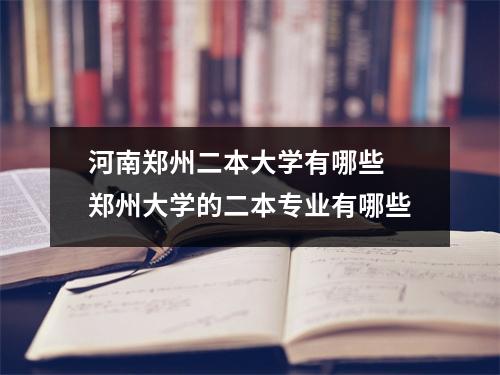 河南郑州二本大学有哪些 郑州大学的二本专业有哪些
