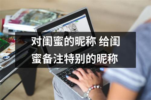 对闺蜜的昵称 给闺蜜备注特别的昵称 对闺蜜的昵称 给闺蜜备注特别的昵称