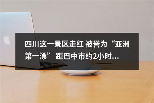 四川这一景区走红 被誉为“亚洲第一漂” 距巴中市约2小时车程