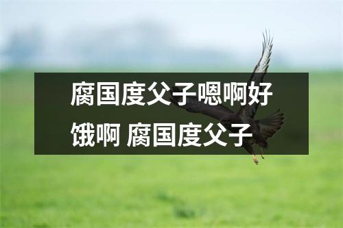 腐国度父子嗯啊好饿啊 腐国度父子