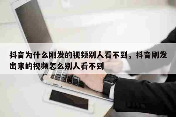 抖音为什么刚发的视频别人看不到，抖音刚发出来的视频怎么别人看不到