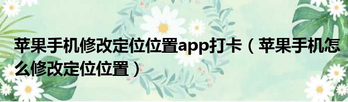 苹果手机修改定位位置app打卡 苹果手机怎么修改定位位置