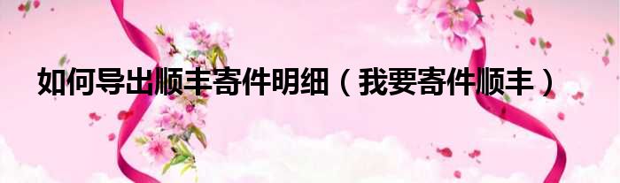 如何导出顺丰寄件明细 我要寄件顺丰