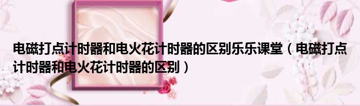 电磁打点计时器和电火花计时器的区别乐乐课堂 电磁打点计时器和电火花计时器的区别