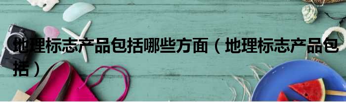 地理标志产品包括哪些方面 地理标志产品包括