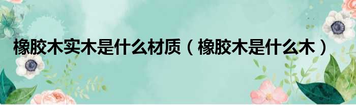 橡胶木实木是什么材质 橡胶木是什么木