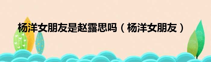 杨洋女朋友是赵露思吗 杨洋女朋友