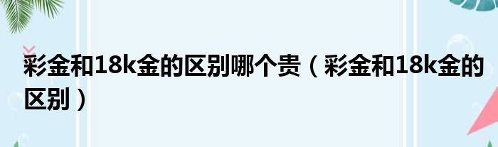 彩金和18k金的区别哪个贵 彩金和18k金的区别