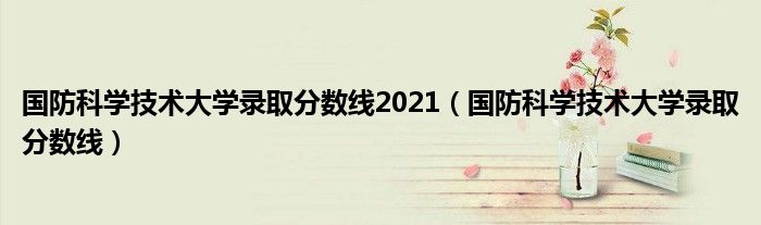 国防科学技术大学录取分数线2021 国防科学技术大学录取分数线