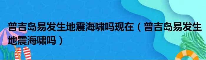 普吉岛易发生地震海啸吗现在 普吉岛易发生地震海啸吗