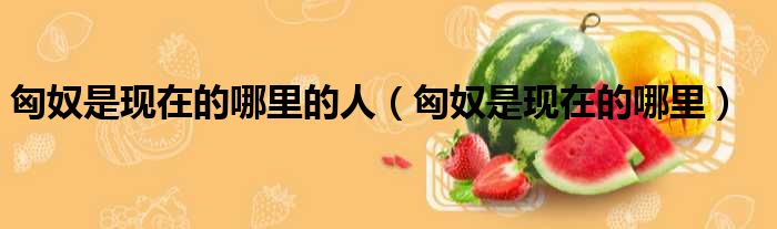 匈奴是现在的哪里的人 匈奴是现在的哪里