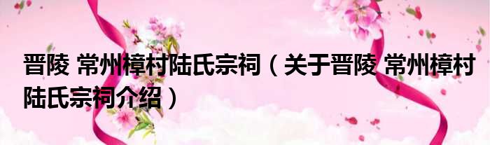 晋陵 常州樟村陆氏宗祠 关于晋陵 常州樟村陆氏宗祠介绍