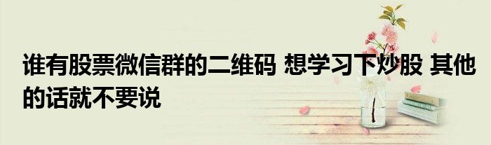 谁有股票微信群的二维码 想学习下炒股 其他的话就不要说