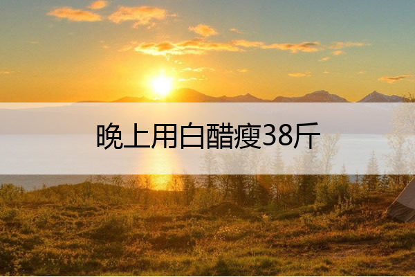 晚上用白醋瘦38斤 晚上用白醋瘦38斤消肿