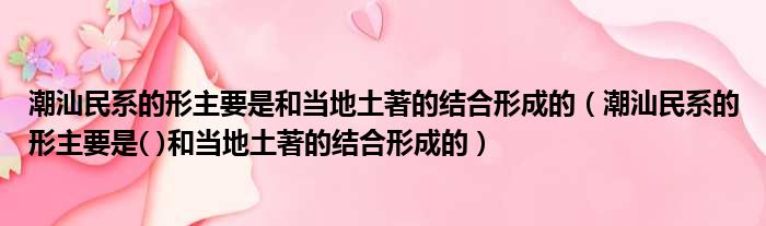 潮汕民系的形主要是和当地土著的结合形成的 潮汕民系的形主要是  和当地土著的结合形成的
