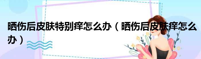 晒伤后皮肤特别痒怎么办 晒伤后皮肤痒怎么办