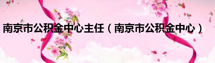 南京市公积金中心主任 南京市公积金中心