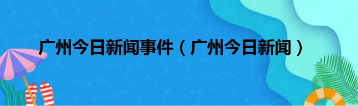 广州今日新闻事件 广州今日新闻