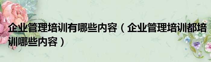企业管理培训有哪些内容 企业管理培训都培训哪些内容