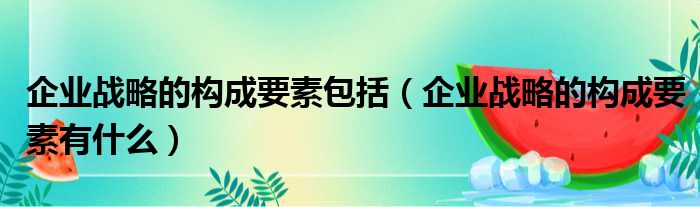 企业战略的构成要素包括 企业战略的构成要素有什么