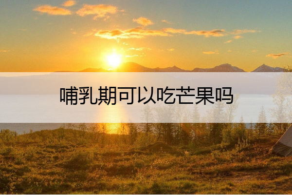 哺乳期可以吃芒果吗 哺乳期可以吃芒果吗宝宝会过敏吗