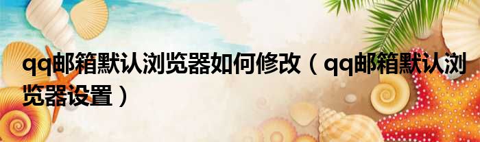 qq邮箱默认浏览器如何修改 qq邮箱默认浏览器设置