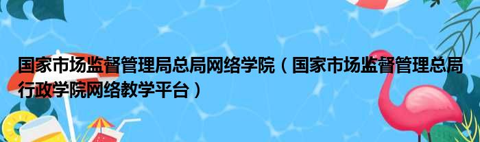 国家市场监督管理局总局网络学院 国家市场监督管理总局行政学院网络教学平台