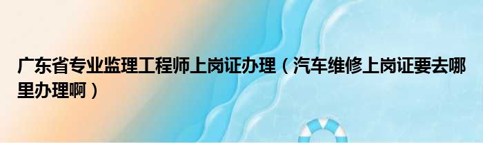 广东省专业监理工程师上岗证办理 汽车维修上岗证要去哪里办理啊